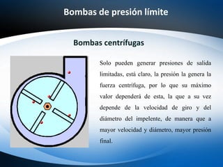 Bombas de presión límite
Bombas centrífugas
Solo pueden generar presiones de salida
limitadas, está claro, la presión la genera la
fuerza centrífuga, por lo que su máximo
valor dependerá de esta, la que a su vez
depende de la velocidad de giro y del
diámetro del impelente, de manera que a
mayor velocidad y diámetro, mayor presión
final.
 