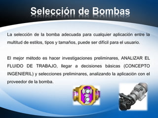 Selección de Bombas
La selección de la bomba adecuada para cualquier aplicación entre la
multitud de estilos, tipos y tamaños, puede ser difícil para el usuario.
El mejor método es hacer investigaciones preliminares, ANALIZAR EL
FLUIDO DE TRABAJO, llegar a decisiones básicas (CONCEPTO
INGENIERIL) y selecciones preliminares, analizando la aplicación con el
proveedor de la bomba.
 