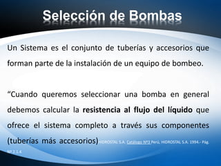 Selección de Bombas
Un Sistema es el conjunto de tuberías y accesorios que
forman parte de la instalación de un equipo de bombeo.
“Cuando queremos seleccionar una bomba en general
debemos calcular la resistencia al flujo del líquido que
ofrece el sistema completo a través sus componentes
(tuberías más accesorios)HIDROSTAL S.A. Catálogo Nº3 Perú, HIDROSTAL S.A. 1994.- Pág.
Nº 2.1.4
 