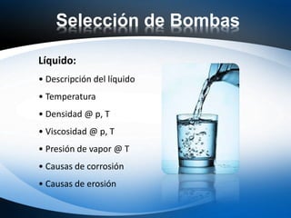 Selección de Bombas
Líquido:
• Descripción del líquido
• Temperatura
• Densidad @ p, T
• Viscosidad @ p, T
• Presión de vapor @ T
• Causas de corrosión
• Causas de erosión
 