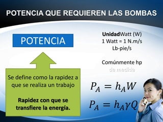 POTENCIA QUE REQUIEREN LAS BOMBAS
POTENCIA
Se define como la rapidez a
que se realiza un trabajo
Rapidez con que se
transfiere la energía.
UnidadWatt (W)
1 Watt = 1 N.m/s
Lb-pie/s
Comúnmente hp
de medida:
𝑃𝐴 = ℎ𝐴𝑊
𝑃𝐴 = ℎ𝐴𝛾𝑄
 
