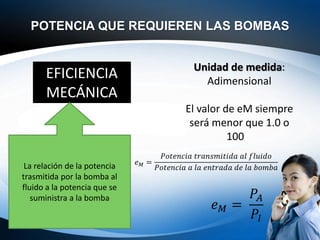 POTENCIA QUE REQUIEREN LAS BOMBAS
EFICIENCIA
MECÁNICA
La relación de la potencia
trasmitida por la bomba al
fluido a la potencia que se
suministra a la bomba
Unidad de medida:
Adimensional
El valor de eM siempre
será menor que 1.0 o
100%
𝑒𝑀 =
𝑃𝑜𝑡𝑒𝑛𝑐𝑖𝑎 𝑡𝑟𝑎𝑛𝑠𝑚𝑖𝑡𝑖𝑑𝑎 𝑎𝑙 𝑓𝑙𝑢𝑖𝑑𝑜
𝑃𝑜𝑡𝑒𝑛𝑐𝑖𝑎 𝑎 𝑙𝑎 𝑒𝑛𝑡𝑟𝑎𝑑𝑎 𝑑𝑒 𝑙𝑎 𝑏𝑜𝑚𝑏𝑎
𝑒𝑀 =
𝑃𝐴
𝑃𝐼
 