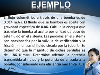 EJEMPLO
El flujo volumétrico a través de una bomba es de
0.014 m3/s. El fluido que se bombea es aceite con
gravedad especifica de 0.86. Calcule la energía que
trasmite la bomba al aceite por unidad de peso de
este fluido en el sistema. Las pérdidas en el sistema
son ocasionadas por la válvula de verificación y la
fricción, mientras el fluido circula por la tubería. Se
determinó que la magnitud de dichas pérdidas es
de 1.86 N.m/N. Determine además la potencia
transmitida al fluido y la potencia de entrada a la
bomba, considerando una eficiencia mecánica igual
al 82%.
 