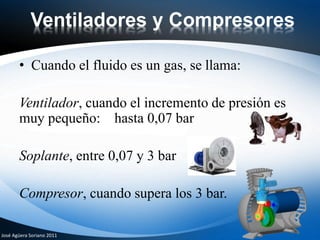 Ventiladores y Compresores
• Cuando el fluido es un gas, se llama:
Ventilador, cuando el incremento de presión es
muy pequeño: hasta 0,07 bar
Soplante, entre 0,07 y 3 bar
Compresor, cuando supera los 3 bar.
José Agüera Soriano 2011
 