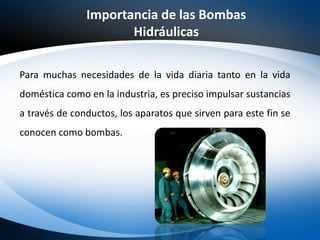 Para muchas necesidades de la vida diaria tanto en la vida
doméstica como en la industria, es preciso impulsar sustancias
a través de conductos, los aparatos que sirven para este fin se
conocen como bombas.
Importancia de las Bombas
Hidráulicas
 