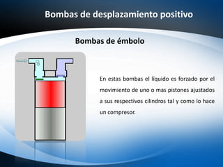 Bombas de desplazamiento positivo
Bombas de émbolo
En estas bombas el líquido es forzado por el
movimiento de uno o mas pistones ajustados
a sus respectivos cilindros tal y como lo hace
un compresor.
 