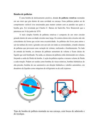 Bomba de palhetas
É uma bomba de deslocamento positivo, dotada de palhetas rotativas montadas
em um rotor que gira dentro de uma cavidade ou carcaça. Estas palhetas podem ser de
comprimento variável e/ou tensionadas para manter contato com as paredes nas quais a
bomba gira. Foi inventada por Charles C. Barnes de Sackville, New Brunswick que a
patenteou em 16 de junho de 1874.
A mais simples bomba de palhetas rotativas é composta de um rotor circular
girando dentro de uma cavidade circular mais larga. Os centros destes dois círculos não são
coincidentes de forma que existe uma excentricidade. As palhetas são livres para entrar e
sair da ranhura do rotor e girando com um selo em todas as extremidades, criando câmaras
de palhetas que provocam uma variação de volume, realizando o bombeamento. No lado
da entrada da bomba, as câmaras de palhetas aumentam de volume e ficam cheias do
líquido que será bombeado. Na saída, as câmaras de palhetas estão diminuindo em volume,
forçando a saída do fluido da bomba. A ação da palheta expulsa o mesmo volume de fluido
a cada rotação. Podem ser usadas como bombas de vácuo rotativas, bombas hidráulicas de
alta pressão, bombas de uso automotivo em direção hidráulica e câmbio automático, em
dosadores de líquidos como máquinas de refrigerante ou de café expresso.
Tipo de bomba de palheta montada na sua carcaça, com bocas de admissão e
de recalque.
 