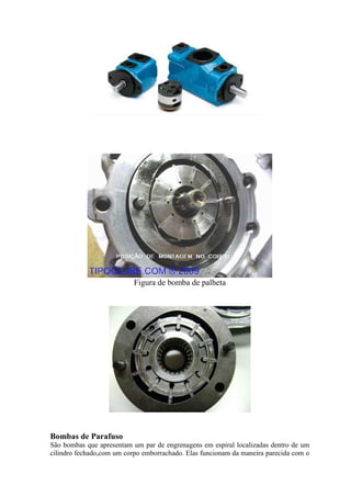 Figura de bomba de palheta
Bombas de Parafuso
São bombas que apresentam um par de engrenagens em espiral localizadas dentro de um
cilindro fechado,com um corpo emborrachado. Elas funcionam da maneira parecida com o
 