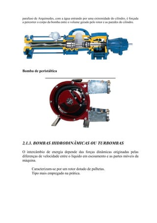 parafuso de Arquimedes, com a água entrando por uma extremidade do cilindro, é forçada
a percorrer o corpo da bomba entre o volume gerado pelo rotor e as paredes do cilindro.
Bomba de peristáltica
2.1.3. BOMBAS HIDRODINÂMICAS OU TURBOMBAS
O intercâmbio de energia depende das forças dinâmicas originadas pelas
diferenças de velocidade entre o líquido em escoamento e as partes móveis da
máquina.
Caracterizam-se por um rotor dotado de palhetas.
Tipo mais empregado na prática.
 
