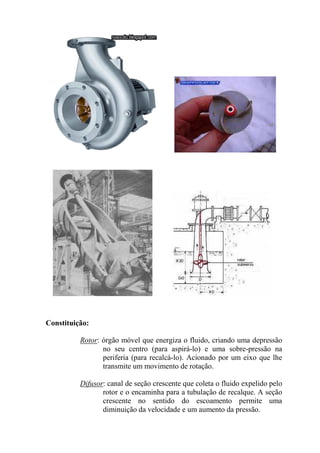 Constituição:
Rotor: órgão móvel que energiza o fluido, criando uma depressão
no seu centro (para aspirá-lo) e uma sobre-pressão na
periferia (para recalcá-lo). Acionado por um eixo que lhe
transmite um movimento de rotação.
Difusor: canal de seção crescente que coleta o fluido expelido pelo
rotor e o encaminha para a tubulação de recalque. A seção
crescente no sentido do escoamento permite uma
diminuição da velocidade e um aumento da pressão.
 