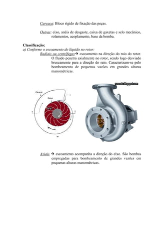 Carcaça: Bloco rígido de fixação das peças.
Outras: eixo, anéis de desgaste, caixa de gaxetas e selo mecânico,
rolamentos, acoplamento, base da bomba.
Classificação:
a) Conforme o escoamento do líquido no rotor:
Radiais ou centrífugas escoamento na direção do raio do rotor.
O fluido penetra axialmente no rotor, sendo logo desviado
bruscamente para a direção do raio. Caracterizam-se pelo
bombeamento de pequenas vazões em grandes alturas
manométricas.
Axiais escoamento acompanha a direção do eixo. São bombas
empregadas para bombeamento de grandes vazões em
pequenas alturas manométricas.
 