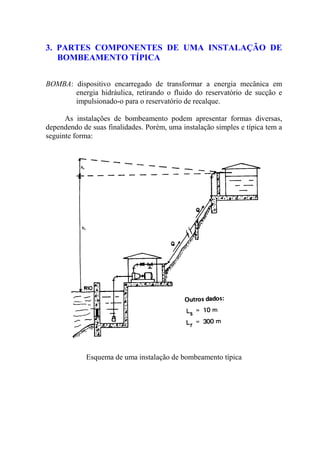 3. PARTES COMPONENTES DE UMA INSTALAÇÃO DE
BOMBEAMENTO TÍPICA
BOMBA: dispositivo encarregado de transformar a energia mecânica em
energia hidráulica, retirando o fluido do reservatório de sucção e
impulsionado-o para o reservatório de recalque.
As instalações de bombeamento podem apresentar formas diversas,
dependendo de suas finalidades. Porém, uma instalação simples e típica tem a
seguinte forma:
Esquema de uma instalação de bombeamento típica
 