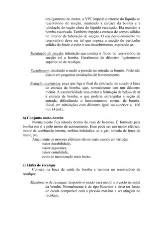 desligamento do motor, a VPC impede o retorno do líquido ao
reservatório de sucção, mantendo a carcaça da bomba e a
tubulação de sução cheia do líquido recalcado. Ela mantém a
bomba escorvada. Também impede a entrada de corpos sólidos
no interior da tubulação de sucção. O seu posicionamento no
reservatório deve ser tal que impeça a sucção de partículas
sólidas do fundo e evite o seu descobrimento, aspirando ar.
Tubulação de sucção: tubulação que conduz o fluido do reservatório de
sucção até a bomba. Geralmente de diâmetro ligeiramente
superior ao de recalque.
Vacuômetro: destinado a medir a pressão na entrada da bomba. Pode não
existir em pequenas instalações de bombeamento.
Redução excêntrica: peça que liga o final da tubulação de sucção à boca
de entrada da bomba, que, normalmente tem um diâmetro
menor. A excentricidade visa evitar a formação de bolsas de ar
à entrada da bomba, o que poderia estrangular a seção de
entrada, dificultando o funcionamento normal da bomba.
Usual em tubulações com diâmetro igual ou superior a 100
mm (4 pol.).
b) Conjunto moto-bomba
Normalmente fica situada dentro da casa de bombas. É formado pela
bomba em si e pelo motor de acionamento. Esse pode ser um motor elétrico,
motor de combustão interna, turbina hidráulica ou a gás, tomada de força de
trator, etc.
Atualmente os motores elétricos são os mais usados em virtude:
maior durabilidade,
maior segurança,
maior comdidade,
custo de manutenção mais baixo.
c) Linha de recalque
Começa na boca de saída da bomba e termina no reservatório de
recalque.
Manômetro de recalque: dispositivo usado para medir a pressão na saída
da bomba. Normalmente é do tipo Bourdon e deve ter fundo
de escala compatível com a pressão máxima a ser atingida no
recalque.
 