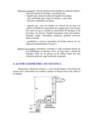 Válvula de retenção: válvula unidirecional instalada na saída da bomba e
antes do registro de recalque, com funções de:
impedir que o peso da coluna de líquido do recalque
seja sustentada pelo corpo da bomba, o que pode
provocar vazamentos ou danos;
impedir que, com um defeito na válvula de pé haja um
refluxo de fluido do reservatório de recalque para o de sucção,
nos casos em que a entrada no reservatório de recalque se dê
por baixo. Se ocorrer a bomba funcionará como uma turbina,
podendo atingir velocidades perigosas podendo provocar
danos à bomba;
possibilitar a escorva automática da bomba através de um
dispositivo denominados “by pass”;
Registro de recalque: destinado a controlar a vazão recalcada através do
seu fechamento ou abertura. Deve vir logo após a válvula de
retenção. Pode ser de gaveta ou de esfera, desde que não
introduza perda de carga localizada exagerada.
4. ALTURA GEOMÉTRICA OU ESTÁTICA
Representa o desnível vertical, ho, a ser vencido desde o reservatório de
sucção, até o reservatório de recalque, quando se deseja elevar uma vazão Q
do líquido.
 