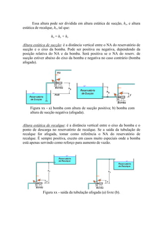 Essa altura pode ser dividida em altura estática de sucção, hs, e altura
estática de recalque, hr, tal que:
ho = hs + hr
Altura estática de sucção: é a distância vertical entre o NA do reservatório de
sucção e o eixo da bomba. Pode ser positiva ou negativa, dependendo da
posição relativa do NA e da bomba. Será positiva se o NA do reserv. de
sucção estiver abaixo do eixo da bomba e negativa no caso contrário (bomba
afogada).
Figura xx - a) bomba com altura de sucção positiva; b) bomba com
altura de sucção negativa (afogada).
Altura estática de recalque: é a distância vertical entre o eixo da bomba e o
ponto de descarga no reservatório de recalque. Se a saída da tubulação de
recalque for afogada, tomar como referência o NA do reservatório de
recalque. É sempre positiva, exceto em casos muito especiais onde a bomba
está apenas servindo como reforço para aumento de vazão.
Figura xx - saída da tubulação afogada (a) livre (b).
 