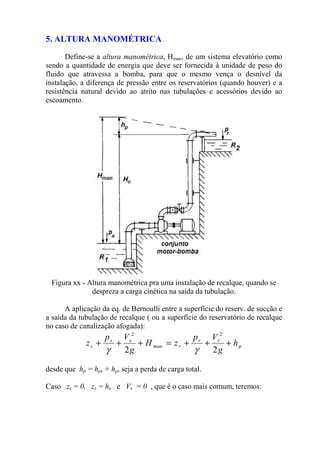 5. ALTURA MANOMÉTRICA
Define-se a altura manométrica, Hman, de um sistema elevatório como
sendo a quantidade de energia que deve ser fornecida à unidade de peso do
fluido que atravessa a bomba, para que o mesmo vença o desnível da
instalação, a diferença de pressão entre os reservatórios (quando houver) e a
resistência natural devido ao atrito nas tubulações e acessórios devido ao
escoamento.
Figura xx - Altura manométrica pra uma instalação de recalque, quando se
despreza a carga cinética na saída da tubulação.
A aplicação da eq. de Bernoulli entre a superfície do reserv. de sucção e
a saída da tubulação de recalque ( ou a superfície do reservatório de recalque
no caso de canalização afogada):
p
rr
rman
ss
s h
g
Vp
zH
g
Vp
z +++=+++
22
22
γγ
desde que hp = hps + hpr seja a perda de carga total.
Caso zs = 0, zr = ho e Vs = 0 , que é o caso mais comum, teremos:
 