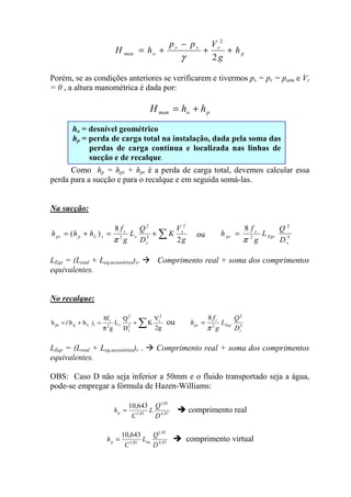 p
rsr
oman h
g
Vpp
hH ++
−
+=
2
2
γ
Porém, se as condições anteriores se verificarem e tivermos ps = pr = patm e Vr
= 0 , a altura manométrica é dada por:
poman hhH +=
Como hp = hps + hpr é a perda de carga total, devemos calcular essa
perda para a sucção e para o recalque e em seguida somá-las.
Na sucção:
∑+=+=
g
V
K
D
Q
L
g
f
hhh s
s
s
s
sLpps
2
8
)(
2
5
2
2
π
ou 5
2
2
8
s
Eqs
s
ps
D
Q
L
g
f
h
π
=
LEqs = (Lreal + Leq.acessórios)s. Comprimento real + soma dos comprimentos
equivalentes.
No recalque:
∑+
π
=+=
g2
V
K
D
Q
L
g
f8
hhh
2
r
5
r
2
r2
r
rLppr )( ou 5
2
2
8
r
Eqr
r
pr
D
Q
L
g
f
h
π
=
LEqr = (Lreal + Leq.acessórios)r . Comprimento real + soma dos comprimentos
equivalentes.
OBS: Caso D não seja inferior a 50mm e o fluido transportado seja a água,
pode-se empregar a fórmula de Hazen-Williams:
87,4
85,1
85,1
643,10
D
Q
L
C
hp = comprimento real
87,4
85,1
85,1
643,10
D
Q
L
C
h eqp = comprimento virtual
ho = desnível geométrico
hp = perda de carga total na instalação, dada pela soma das
perdas de carga contínua e localizada nas linhas de
sucção e de recalque.
 
