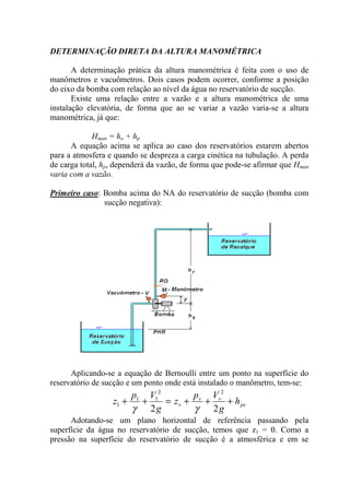 DETERMINAÇÃO DIRETA DA ALTURA MANOMÉTRICA
A determinação prática da altura manométrica é feita com o uso de
manômetros e vacuômetros. Dois casos podem ocorrer, conforme a posição
do eixo da bomba com relação ao nível da água no reservatório de sucção.
Existe uma relação entre a vazão e a altura manométrica de uma
instalação elevatória, de forma que ao se variar a vazão varia-se a altura
manométrica, já que:
Hman = ho + hp
A equação acima se aplica ao caso dos reservatórios estarem abertos
para a atmosfera e quando se despreza a carga cinética na tubulação. A perda
de carga total, hp, dependerá da vazão, de forma que pode-se afirmar que Hman
varia com a vazão.
Primeiro caso: Bomba acima do NA do reservatório de sucção (bomba com
sucção negativa):
Aplicando-se a equação de Bernoulli entre um ponto na superfície do
reservatório de sucção e um ponto onde está instalado o manômetro, tem-se:
ps
vv
v h
g
Vp
z
g
Vp
z +++=++
22
22
11
1
γγ
Adotando-se um plano horizontal de referência passando pela
superfície da água no reservatório de sucção, temos que z1 = 0. Como a
pressão na superfície do reservatório de sucção é a atmosférica e em se
 