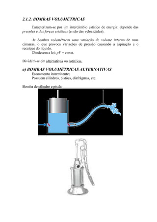 2.1.2. BOMBAS VOLUMÉTRICAS
Caracterizam-se por um intercâmbio estático de energia: depende das
pressões e das forças estáticas (e não das velocidades).
As bombas volumétricas uma variação de volume interno de suas
câmaras, o que provoca variações de pressão causando a aspiração e o
recalque do líquido.
Obedecem a lei: pV = const.
Dividem-se em alternativas ou rotativas.
a) BOMBAS VOLUMÉTRICAS ALTERNATIVAS
Escoamento intermitente;
Possuem cilindros, pistões, diafrágmas, etc.
Bomba de cilindro e pistão
 