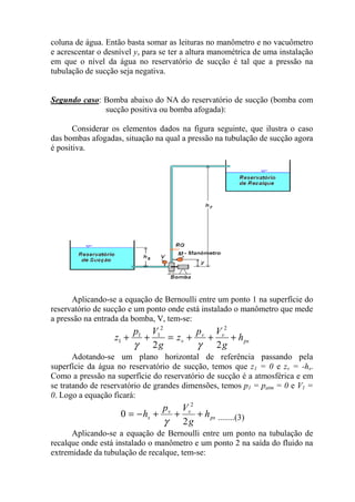 coluna de água. Então basta somar as leituras no manômetro e no vacuômetro
e acrescentar o desnível y, para se ter a altura manométrica de uma instalação
em que o nível da água no reservatório de sucção é tal que a pressão na
tubulação de sucção seja negativa.
Segundo caso: Bomba abaixo do NA do reservatório de sucção (bomba com
sucção positiva ou bomba afogada):
Considerar os elementos dados na figura seguinte, que ilustra o caso
das bombas afogadas, situação na qual a pressão na tubulação de sucção agora
é positiva.
Aplicando-se a equação de Bernoulli entre um ponto 1 na superfície do
reservatório de sucção e um ponto onde está instalado o manômetro que mede
a pressão na entrada da bomba, V, tem-se:
ps
vv
v h
g
Vp
z
g
Vp
z +++=++
22
22
11
1
γγ
Adotando-se um plano horizontal de referência passando pela
superfície da água no reservatório de sucção, temos que z1 = 0 e zv = -hs.
Como a pressão na superfície do reservatório de sucção é a atmosférica e em
se tratando de reservatório de grandes dimensões, temos p1 = patm = 0 e V1 =
0. Logo a equação ficará:
ps
vv
s h
g
Vp
h +++−=
2
0
2
γ ........(3)
Aplicando-se a equação de Bernoulli entre um ponto na tubulação de
recalque onde está instalado o manômetro e um ponto 2 na saída do fluido na
extremidade da tubulação de recalque, tem-se:
 