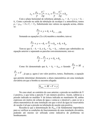 pr
mm
m h
g
Vp
z
g
Vp
z +++=++
22
2
22
2
2
γγ
Com o plano horizontal de referência adotado, zm = -hs + y e z2 = hr –
hs. Como a pressão na saída da tubulação de recalque é a atmosférica, temos
p2 = patm = 0 e V2 = Vm. Substituindo tais valores na equação acima, obtém-
se:
prr
m
hhy
p
+=+
γ ......(4)
Somando as equações (3) e (4) membro a membro, tem-se:
prrps
v
s
m
hhh
p
hy
p
++++−=+
γγ
Tem-se que hr – hs = ho e hps + hpr = hp. , valores que substituídos na
equação anterior e separando as parcelas convenientemente, tem-se:
po
vm
hhy
pp
+=+−
γγ
Como foi demonstrado que ho + hp = hman e fazendo M
pm
=
γ e
V
pv
=
γ , já que pv agora é um valor positivo, temos, finalmente, a equação
que permite determinar diretamente a altura manométrica em uma instalação
elevatória em que a bomba se encontra afogada:
yVMhman +−=
No caso atual, ao contrário do caso anterior, a pressão no medidor de V
é positiva, o que torna a parcela V um número positivo. Assim, subtrai-se a
pressão indicada no medidor V da leitura indicada no manômetro M, ambas
expressas em metros de coluna de água e soma-se o desnível y, para se ter a
altura manométrica de uma instalação em que o nível da água no reservatório
de sucção é tal que a pressão na tubulação de sucção seja positiva.
Ressalta-se que a determinação de Hman é de fundamental importância
para se verificar as condições de funcionamento de uma instalação elevatória,
podendo até mesmo ser utilizada como indicativa de problemas no
bombeamento.
 