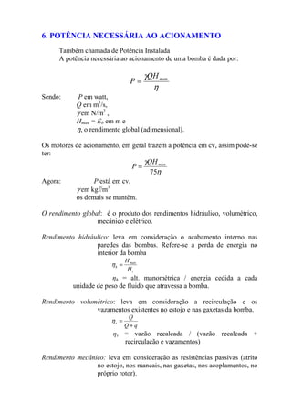 6. POTÊNCIA NECESSÁRIA AO ACIONAMENTO
Também chamada de Potência Instalada
A potência necessária ao acionamento de uma bomba é dada por:
η
γ manQH
P =
Sendo: P em watt,
Q em m3
/s,
γ em N/m3
,
Hman = Eb em m e
η, o rendimento global (adimensional).
Os motores de acionamento, em geral trazem a potência em cv, assim pode-se
ter:
η
γ
75
manQH
P =
Agora: P está em cv,
γ em kgf/m3
os demais se mantêm.
O rendimento global: é o produto dos rendimentos hidráulico, volumétrico,
mecânico e elétrico.
Rendimento hidráulico: leva em consideração o acabamento interno nas
paredes das bombas. Refere-se a perda de energia no
interior da bomba
t
man
h
H
H
=η
ηh = alt. manométrica / energia cedida a cada
unidade de peso de fluido que atravessa a bomba.
Rendimento volumétrico: leva em consideração a recirculação e os
vazamentos existentes no estojo e nas gaxetas da bomba.
qQ
Q
v
+
=η
ηv = vazão recalcada / (vazão recalcada +
recirculação e vazamentos)
Rendimento mecânico: leva em consideração as resistências passivas (atrito
no estojo, nos mancais, nas gaxetas, nos acoplamentos, no
próprio rotor).
 