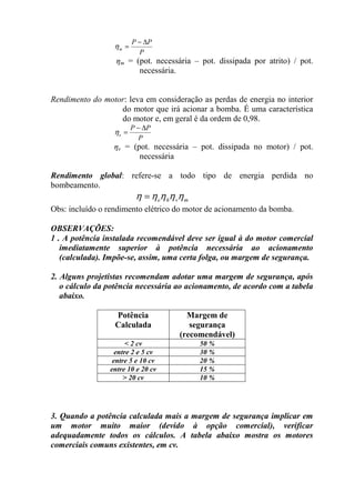 P
PP
m
∆−
=η
ηm = (pot. necessária – pot. dissipada por atrito) / pot.
necessária.
Rendimento do motor: leva em consideração as perdas de energia no interior
do motor que irá acionar a bomba. É uma característica
do motor e, em geral é da ordem de 0,98.
P
PP
e
∆−
=η
ηe = (pot. necessária – pot. dissipada no motor) / pot.
necessária
Rendimento global: refere-se a todo tipo de energia perdida no
bombeamento.
mvhe ηηηηη =
Obs: incluído o rendimento elétrico do motor de acionamento da bomba.
OBSERVAÇÕES:
1 . A potência instalada recomendável deve ser igual à do motor comercial
imediatamente superior à potência necessária ao acionamento
(calculada). Impõe-se, assim, uma certa folga, ou margem de segurança.
2. Alguns projetistas recomendam adotar uma margem de segurança, após
o cálculo da potência necessária ao acionamento, de acordo com a tabela
abaixo.
Potência
Calculada
Margem de
segurança
(recomendável)
< 2 cv 50 %
entre 2 e 5 cv 30 %
entre 5 e 10 cv 20 %
entre 10 e 20 cv 15 %
> 20 cv 10 %
3. Quando a potência calculada mais a margem de segurança implicar em
um motor muito maior (devido à opção comercial), verificar
adequadamente todos os cálculos. A tabela abaixo mostra os motores
comerciais comuns existentes, em cv.
 