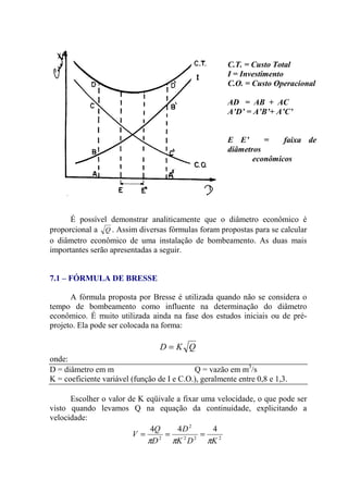 É possível demonstrar analiticamente que o diâmetro econômico é
proporcional a Q . Assim diversas fórmulas foram propostas para se calcular
o diâmetro econômico de uma instalação de bombeamento. As duas mais
importantes serão apresentadas a seguir.
7.1 – FÓRMULA DE BRESSE
A fórmula proposta por Bresse é utilizada quando não se considera o
tempo de bombeamento como influente na determinação do diâmetro
econômico. É muito utilizada ainda na fase dos estudos iniciais ou de pré-
projeto. Ela pode ser colocada na forma:
QKD =
onde:
D = diâmetro em m Q = vazão em m3
/s
K = coeficiente variável (função de I e C.O.), geralmente entre 0,8 e 1,3.
Escolher o valor de K eqüivale a fixar uma velocidade, o que pode ser
visto quando levamos Q na equação da continuidade, explicitando a
velocidade:
222
2
2
444
KDK
D
D
Q
V
πππ
===
C.T. = Custo Total
I = Investimento
C.O. = Custo Operacional
AD = AB + AC
A’D’ = A’B’+ A’C’
E E’ = faixa de
diâmetros
econômicos
 