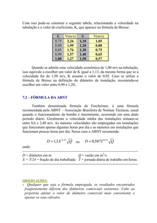 Com isso pode-se construir a seguinte tabela, relacionando a velocidade na
tubulação e o valor do coeficiente, K, que aparece na fórmula de Bresse:
K V(m/s) K V(m/s)
0,75 2,26 1,10 1,05
0,80 1,99 1,20 0,88
0,85 1,76 1,30 0,75
0,90 1,57 1,40 0,65
1,00 1,27 1,50 0,57
Quando se admite uma velocidade econômica de 1,00 m/s na tubulação,
isso equivale a escolher um valor de K igual a 1,13, da mesma forma que se a
velocidade for de 1,50 m/s, K assume o valor de 0,92. Caso se utilize a
fórmula de Bresse na definição do diâmetro da instalação, recomenda-se
escolher um valor entre 0,90 e 1,20,.
7.2 – FÓRMULA DA ABNT
Também denominada fórmula de Forcheimer, é uma fórmula
recomendada pela ABNT – Associação Brasileira de Normas Técnicas, usual
quando o funcionamento da bomba é intermitente, ocorrendo em uma dado
período diário. Geralmente a velocidade média das instalações sistuam-se
entre 0,6 e 2,40 m/s. As maiores velocidades são empregadas em instalações
que funcionam apenas algumas horas por dia e as menores em instalações que
funcionam poucas horas por dia. Nesse caso a ABNT recomenda:
QXD 25,0
3,1= ou QTD 25,0
587,0=
onde:
----------------------------------------------------------------------------------------------
D = diâmetro em m Q = vazão em m3
/s
X = T/24 = fração do dia trabalhada T = jornada diária de trabalho em horas.
----------------------------------------------------------------------------------------------
OBSERVAÇÕES:
Qualquer que seja a fórmula empregada, os resultados encontrados
freqüentemente diferem dos diâmetros comerciais existentes. Cabe ao
projetista adotar o valor do diâmetro comercial mais conveniente e
ajustar os seus cálculos.
 