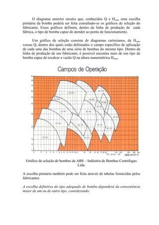 O diagrama anterior mostra que, conhecidos Q e Hman uma escolha
primária da bomba poderá ser feita consultado-se os gráficos de seleção do
fabricante. Esses gráficos definem, dentro da linha de produção de cada
fábrica, o tipo de bomba capaz de atender ao ponto de funcionamento.
Um gráfico de seleção consiste de diagramas cartesianos, de Hman
versus Q, dentro dos quais estão delineados o campo específico de aplicação
de cada uma das bombas de uma série de bombas do mesmo tipo. Dentro da
linha de produção de um fabricante, é possível encontra mais de um tipo de
bomba capaz de recalcar a vazão Q na altura manométrica Hman.
Gráfico de seleção de bombas da ABS – Indústria de Bombas Centrífugas
Ltda.
A escolha primária também pode ser feita através de tabelas fornecidas pelos
fabricantes.
A escolha definitiva do tipo adequado de bomba dependerá da conveniência
maior de um ou de outro tipo, considerando:
 