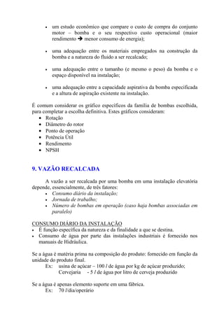• um estudo econômico que compare o custo de compra do conjunto
motor – bomba e o seu respectivo custo operacional (maior
rendimento menor consumo de energia);
• uma adequação entre os materiais empregados na construção da
bomba e a natureza do fluido a ser recalcado;
• uma adequação entre o tamanho (e mesmo o peso) da bomba e o
espaço disponível na instalação;
• uma adequação entre a capacidade aspirativa da bomba especificada
e a altura de aspiração existente na instalação.
É comum considerar os gráfico específicos da família de bombas escolhida,
para completar a escolha definitiva. Estes gráficos consideram:
• Rotação
• Diâmetro do rotor
• Ponto de operação
• Potência Útil
• Rendimento
• NPSH
9. VAZÃO RECALCADA
A vazão a ser recalcada por uma bomba em uma instalação elevatória
depende, essencialmente, de três fatores:
• Consumo diário da instalação;
• Jornada de trabalho;
• Número de bombas em operação (caso haja bombas associadas em
paralelo)
CONSUMO DIÁRIO DA INSTALAÇÃO
• É função específica da natureza e da finalidade a que se destina.
• Consumo de água por parte das instalações industriais é fornecido nos
manuais de Hidráulica.
Se a água é matéria prima na composição do produto: fornecido em função da
unidade do produto final.
Ex: usina de açúcar – 100 l de água por kg de açúcar produzido;
Cervejaria - 5 l de água por litro de cerveja produzido
Se a água é apenas elemento suporte em uma fábrica.
Ex: 70 l/dia/operário
 
