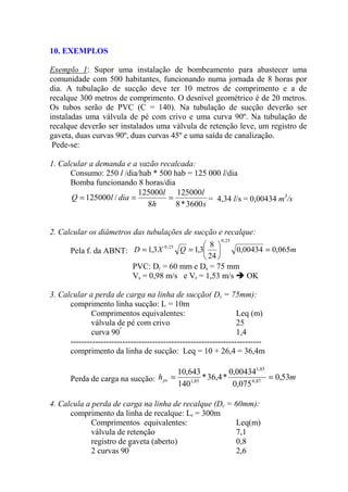 10. EXEMPLOS
Exemplo 1: Supor uma instalação de bombeamento para abastecer uma
comunidade com 500 habitantes, funcionando numa jornada de 8 horas por
dia. A tubulação de sucção deve ter 10 metros de comprimento e a de
recalque 300 metros de comprimento. O desnível geométrico é de 20 metros.
Os tubos serão de PVC (C = 140). Na tubulação de sucção deverão ser
instaladas uma válvula de pé com crivo e uma curva 90º. Na tubulação de
recalque deverão ser instalados uma válvula de retenção leve, um registro de
gaveta, duas curvas 90º, duas curvas 45º e uma saída de canalização.
Pede-se:
1. Calcular a demanda e a vazão recalcada:
Consumo: 250 l /dia/hab * 500 hab = 125 000 l/dia
Bomba funcionando 8 horas/dia
s
l
h
l
dialQ
3600*8
125000
8
125000
/125000 === = 4,34 l/s = 0,00434 m3
/s
2. Calcular os diâmetros das tubulações de sucção e recalque:
Pela f. da ABNT: mQXD 065,000434,0
24
8
3,13,1
25,0
25,0
=





==
PVC: Dr = 60 mm e Ds = 75 mm
Vs = 0,98 m/s e Vr = 1,53 m/s OK
3. Calcular a perda de carga na linha de sucção( Ds = 75mm):
comprimento linha sucção: L = 10m
Comprimentos equivalentes: Leq (m)
válvula de pé com crivo 25
curva 90º
1,4
----------------------------------------------------------------------
comprimento da linha de sucção: Leq = 10 + 26,4 = 36,4m
Perda de carga na sucção: mhps 53,0
075,0
00434,0
*4,36*
140
643,10
87,4
85,1
85,1
==
4. Calcula a perda de carga na linha de recalque (Dr = 60mm):
comprimento da linha de recalque: Lr = 300m
Comprimentos equivalentes: Leq(m)
válvula de retenção 7,1
registro de gaveta (aberto) 0,8
2 curvas 90º
2,6
 