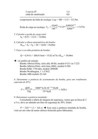 2 curvas 45º
1,4
saída de canalização 0,0
--------------------------------------------------------------------
comprimento da linha de recalque: Leq = 300 + 11,9 = 311,9m
Perda de carga no recalque: mhpr 51,13
060,0
00434,0
*9,311*
140
643,10
87,4
85,1
85,1
==
5. Calcular a perda de carga total:
hp = 0,53 + 13,51 = 14,04m
6. Calcular a altura manométrica da bomba:
Hman = ho + hp = 20 + 14,04 = 34,04m
7. Fazer a escolha primária da bomba:
Q = 4,34 l/s = 260,4 l/min = 15,62 m3
/h e Hman = 34,04m
ver gráfico de seleção:
Bomba Albrizzi-Petry, série alfa, 60 Hz, modelo 9-211 ou 7-232
Bomba Albrizzi-Petry, série beta, 60Hz, modelo 9-304
Bomba KSB, 1750 rpm, modelo 280H40
Bomba Worthington, 1 ½ CN52
Bomba ABS modelo 32-160
8. Determinar a potência de acionamento da bomba, para um rendimento
esperado de 65%:
cv
QH
P man
03,3
65,0*75
04,34*10.34,4*1000
75
3
===
−
η
γ
9. Determinar a potência instalada:
Consultando a tabela de margens de segurança, vemos que na faixa de 2
a 5 cv, deve ser adotado um fator de segurança de 30%. Então:
P = 3,03 * 1,3 = 4,0 cv Essa seria a potência instalada da bomba,
visto ser um valor de motor elétrico fornecido pelos fabricantes.
 