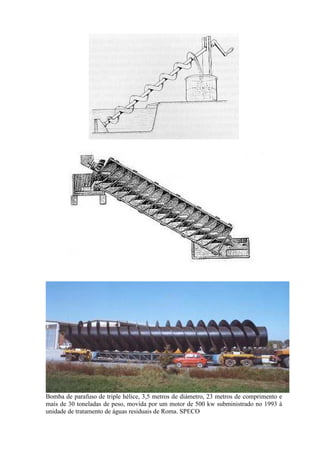 Bomba de parafuso de triple hélice, 3,5 metros de diámetro, 23 metros de comprimento e
mais de 30 toneladas de peso, movida por um motor de 500 kw subministrado no 1993 à
unidade de tratamento de águas residuais de Roma. SPECO
 
