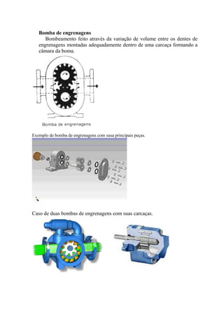 Bomba de engrenagens
Bombeamento feito através da variação de volume entre os dentes de
engrenagens montadas adequadamente dentro de uma carcaça formando a
câmara da boma.
Exemplo de bomba de engrenagens com susa principais peças.
Caso de duas bombas de engrenagens com suas carcaças.
 