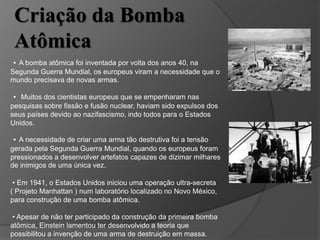 • A bomba atômica foi inventada por volta dos anos 40, na
Segunda Guerra Mundial, os europeus viram a necessidade que o
mundo precisava de novas armas.
• Muitos dos cientistas europeus que se empenharam nas
pesquisas sobre fissão e fusão nuclear, haviam sido expulsos dos
seus países devido ao nazifascismo, indo todos para o Estados
Unidos.
• A necessidade de criar uma arma tão destrutiva foi a tensão
gerada pela Segunda Guerra Mundial, quando os europeus foram
pressionados a desenvolver artefatos capazes de dizimar milhares
de inimigos de uma única vez.
• Em 1941, o Estados Unidos iniciou uma operação ultra-secreta
( Projeto Manhattan ) num laboratório localizado no Novo México,
para construção de uma bomba atômica.
• Apesar de não ter participado da construção da primeira bomba
atômica, Einstein lamentou ter desenvolvido a teoria que
possibilitou a invenção de uma arma de destruição em massa.
Criação da Bomba
Atômica
 
