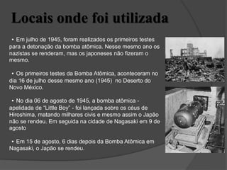 Locais onde foi utilizada
• Em julho de 1945, foram realizados os primeiros testes
para a detonação da bomba atômica. Nesse mesmo ano os
nazistas se renderam, mas os japoneses não fizeram o
mesmo.
• Os primeiros testes da Bomba Atômica, aconteceram no
dia 16 de julho desse mesmo ano (1945) no Deserto do
Novo México.
• No dia 06 de agosto de 1945, a bomba atômica -
apelidada de “Little Boy” - foi lançada sobre os céus de
Hiroshima, matando milhares civis e mesmo assim o Japão
não se rendeu. Em seguida na cidade de Nagasaki em 9 de
agosto
• Em 15 de agosto, 6 dias depois da Bomba Atômica em
Nagasaki, o Japão se rendeu.
 