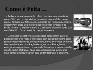 Como é Feita ...
• Ao bombardear átomos de urânio com nêutrons, cientistas
como Otto Hahn e Lise Meitner, provaram que o núcleo desse
átomo, formado por 92 prótons, é dividido em núcleos menores e
descobriram ainda que o urânio pode fissionar (processo de
fissão nuclear) o elemento bário e o elemento criptônio, cada qual
com 56 e 36 prótons no núcleo respectivamente.
• Com essas descobertas os cientistas perceberam que era
possível criar uma reação em cadeia com capacidade para gerar
grandes quantidades de energia e que, se ela ocorresse de forma
descontrolada, em uma fração de segundos a liberação de
energia seria gigantesca, provocando dessa forma uma explosão
de alto poder destrutivo. Após essas descobertas surgiu uma
nova arma: a bomba nuclear, cujo poder destrutivo é altíssimo.
 
