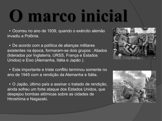 O marco inicial
• Ocorreu no ano de 1939, quando o exército alemão
invadiu a Polônia.
• De acordo com a política de alianças militares
existentes na época, formaram-se dois grupos : Aliados
(liderados por Inglaterra, URSS, França e Estados
Unidos) e Eixo (Alemanha, Itália e Japão ).
• Este importante e triste conflito terminou somente no
ano de 1945 com a rendição da Alemanha e Itália.
• O Japão, último país a assinar o tratado de rendição,
ainda sofreu um forte ataque dos Estados Unidos, que
despejou bombas atômicas sobre as cidades de
Hiroshima e Nagazaki.
 