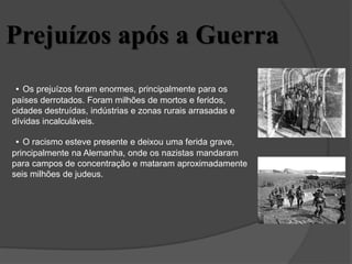 Prejuízos após a Guerra
• Os prejuízos foram enormes, principalmente para os
países derrotados. Foram milhões de mortos e feridos,
cidades destruídas, indústrias e zonas rurais arrasadas e
dívidas incalculáveis.
• O racismo esteve presente e deixou uma ferida grave,
principalmente na Alemanha, onde os nazistas mandaram
para campos de concentração e mataram aproximadamente
seis milhões de judeus.
 