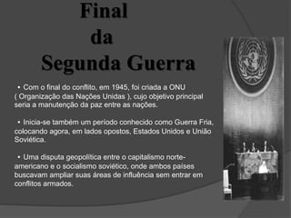Final
da
Segunda Guerra
• Com o final do conflito, em 1945, foi criada a ONU
( Organização das Nações Unidas ), cujo objetivo principal
seria a manutenção da paz entre as nações.
• Inicia-se também um período conhecido como Guerra Fria,
colocando agora, em lados opostos, Estados Unidos e União
Soviética.
• Uma disputa geopolítica entre o capitalismo norte-
americano e o socialismo soviético, onde ambos países
buscavam ampliar suas áreas de influência sem entrar em
conflitos armados.
 