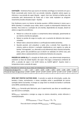 CAVITAÇÃO - Fenômeno físico que ocorre em bombas centrífugas no momento em que o
fluido succionado pela mesma tem sua pressão reduzida, atingindo valores iguais ou
inferiores a sua pressão de vapor (líquido - vapor). Com isso, formam-se bolhas que são
conduzidas pelo deslocamento do fluido até o rotor onde implodem ao atingirem
novamente pressões elevadas (vapor - líquido).
Este fenômeno ocorre no interior da bomba quando o NPSHd (sistema) é menor que o
NPSHr (bomba). A cavitação causa ruídos, danos e queda no desempenho hidráulico das
bombas. Para evitar-se a cavitação de uma bomba, dependendo da situação, devem-se
adotar as seguintes providências:
 Reduzir-se a altura de sucção e o comprimento desta tubulação, aproximando-se
ao máximo a bomba da captação;
 Reduzir as perdas de carga na sucção, com o aumento do diâmetro dos tubos e
conexões;
 Refazer todo o cálculo do sistema e a verificação do modelo da bomba;
 Quando possível, sem prejudicar a vazão e/ou a pressão final requeridas no
sistema, pode-se eliminar a cavitação trabalhando-se com registro na saída da
bomba ”estrangulado”, ou, alterando-se o(s) diâmetro(s) do(s) rotor(es) da bomba.
Estas, porém são providências que só devem ser adotadas em último caso, pois
podem alterar substancialmente o rendimento hidráulico do conjunto.
PRESSÃO DE VAPOR (PO): É a situação do fluido onde, a uma determinada temperatura,
coexistem as fases do estado líquido e de vapor. Para água a temperatura ambiente de
20°C, a pressão de vapor é de 0,239 metros ou 0,0239 kgf/cm². Quanto maior a
temperatura maior a pressão de vapor.
TABELA 2 PRESSÃO DE VAPOR DA ÁGUA PARA DETERMINADAS TEMPERATURAS
Temperatura da água (°C) 0 4 10 20 30 40 50 60 80 100
Pressão de Vapor da água (mca) 0,062 0,083 0,125 0,239 0,433 0,753 1,258 2,31 4,831 10,33
NPSH (NET POSITIVE SUCTION HEAD) - A pressão na seção de alimentação, sucção, das
bombas é baixa, normalmente, e nestas condições existe a possibilidade de ocorrer
cavitação dentro da bomba. A energia ou carga total na entrada da bomba é conhecida
como NPSH, existindo dois valores:
NPSHrequerido: fornecido pelo fabricante, pois é experimental, que deve ser excedido para
que não ocorra a cavitação;
NPSHdisponível: representa a energia ou carga no sistema elevatório, sendo referente à
instalação/projeto:
 