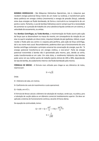 BOMBAS HIDRÁULICAS - São Máquinas Hidráulicas Operatrizes, isto é, máquinas que
recebem energia potencial (força motriz de um motor ou turbina), e transformam parte
desta potência em energia cinética (movimento) e energia de pressão (força), cedendo
estas duas energias ao fluido bombeado, de forma a recirculá-lo ou transportá-lo de um
ponto a outro. Portanto, o uso de bombas hidráulicas ocorre sempre que há a necessidade
de aumentar-se a pressão de trabalho de uma substância líquida contida em um sistema, a
velocidade de escoamento, ou ambas.
Nas Bombas Centrífugas, ou Turbo-Bombas, a movimentação do fluido ocorre pela ação
de forças que se desenvolvem na massa do mesmo, em consequência da rotação de um
eixo no qual é acoplado um disco (rotor, impulsor) dotado de pás (palhetas, hélice), o qual
recebe o fluido pelo seu centro e o expulsa pela periferia, pela ação da força centrífuga,
daí o seu nome mais usual. Resumidamente, podemos dizer que o funcionamento de uma
bomba centrífuga contempla o principio universal da conservação de energia, que diz: “A
energia potencial transforma-se em energia cinética, e vice-versa”. Parte da energia
potencial transmitida à bomba não é aproveitada pela mesma, pois, devido ao atrito,
acaba transformando-se em calor. Em vista disto, o rendimento hidráulico das bombas
pode variar em seu melhor ponto de trabalho (ponto ótimo) de 20% a 90%, dependendo
do tipo de bomba, do acabamento interno e do fluido bombeado pela mesma.
FÓRMULA DE BRESSE - A fórmula mais utilizada para chegar-se aos diâmetros de tubos,
expressa por:
√
Onde:
D = Diâmetro do tubo, em metros;
K= Coeficiente de custo de investimento x custo operacional.
Q = Vazão, em m³/ s.
A Fórmula de Bresse calcula o diâmetro da tubulação de recalque, sendo que, na prática, para
a tubulação de sucção adota-se um diâmetro comercial imediatamente superior. Ela deve ser
aplicada a sistemas de funcionamento contínuo, durante 24 horas diárias.
Da equação da continuidade, temos:
√
 