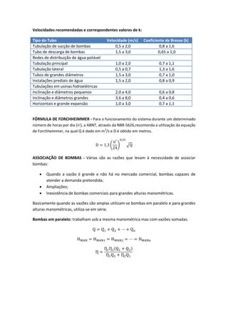 Velocidades recomendadas e correspondentes valores de k:
Tipo do Tubo Velocidade (m/s) Coeficiente de Bresse (k)
Tubulação de sucção de bombas 0,5 a 2,0 0,8 a 1,6
Tubo de descarga de bombas 1,5 a 3,0 0,65 a 1,0
Redes de distribuição de água potável
Tubulação principal 1,0 a 2,0 0,7 a 1,1
Tubulação lateral 0,5 a 0,7 1,3 a 1,6
Tubos de grandes diâmetros 1,5 a 3,0 0,7 a 1,0
Instalações prediais de água 1,5 a 2,0 0,8 a 0,9
Tubulações em usinas hidroelétricas
Inclinação e diâmetros pequenos 2,0 a 4,0 0,6 a 0,8
Inclinação e diâmetros grandes 3,6 a 8,0 0,4 a 0,6
Horizontais e grande expansão 1,0 a 3,0 0,7 a 1,1
FÓRMULA DE FORCHHEIMMER - Para o funcionamento do sistema durante um determinado
número de horas por dia (n'), a ABNT, através da NBR-5626,recomenda a utilização da equação
de Forchheimmer, na qual Q é dado em m3
/s e D é obtido em metros.
( ) √
ASSOCIAÇÃO DE BOMBAS - Várias são as razões que levam à necessidade de associar
bombas:
 Quando a vazão é grande e não há no mercado comercial, bombas capazes de
atender a demanda pretendida;
 Ampliações;
 Inexistência de bombas comerciais para grandes alturas manométricas.
Basicamente quando as vazões são amplas utilizam-se bombas em paralelo e para grandes
alturas manométricas, utiliza-se em série.
Bombas em paralelo: trabalham sob a mesma manométrica mas com vazões somadas.
( )
 