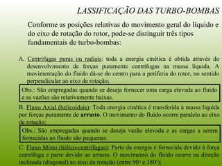 CLASSIFICAÇÃO DAS TURBO-BOMBAS
Conforme as posições relativas do movimento geral do líquido e
do eixo de rotação do rotor, pode-se distinguir três tipos
fundamentais de turbo-bombas:
A. Centrífugas puras ou radiais: toda a energia cinética é obtida através do
desenvolvimento de forças puramente centrífugas na massa líquida. A
movimentação do fluido dá-se do centro para a periferia do rotor, no sentido
perpendicular ao eixo de rotação;
C. Fluxo Misto (hélico-centrífugas): Parte da energia é fornecida devido à força
centrífuga e parte devido ao arrasto. O movimento do fluído ocorre na direção
inclinada (diagonal) ao eixo de rotação (entre 90o
e 180o
);
B. Fluxo Axial (helicoidais): Toda energia cinética é transferida à massa líquida
por forças puramente de arrasto. O movimento do fluido ocorre paralelo ao eixo
de rotação;
Obs.: São empregadas quando se deseja fornecer uma carga elevada ao fluido
e as vazões são relativamente baixas.
Obs.: São empregadas quando se deseja vazão elevada e as cargas a serem
fornecidas ao fluido são pequenas.
 