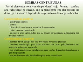 Possui elementos rotativos (impelidores) cujo formato confere
alta velocidade na sucção, que se transforma em alta pressão na
descarga e a vazão é dependente da pressão na descarga da bomba.
Características positivas
• construção simples
• baratas
• disponíveis em diversos materiais de construção
• baixo custo de manutenção
• operam a altas velocidades, isto é, podem ser acionadas diretamente por
motores elétricos
Características negativas
• bombas de um estágio não são projetadas para altas pressões
• bombas multiestágio para altas pressões são caras, principalmente em
materiais resistentes a corrosão
• sua eficiência decresce rapidamente para vazões diferentes daquela para a
qual foi projetada
• sua performance não é muito boa para altas viscosidades
BOMBAS CENTRÍFUGAS
 