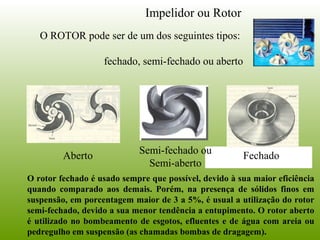 Impelidor ou Rotor
O ROTOR pode ser de um dos seguintes tipos:
fechado, semi-fechado ou aberto
Aberto
Semi-fechado ou
Semi-aberto
Fechado
O rotor fechado é usado sempre que possível, devido à sua maior eficiência
quando comparado aos demais. Porém, na presença de sólidos finos em
suspensão, em porcentagem maior de 3 a 5%, é usual a utilização do rotor
semi-fechado, devido a sua menor tendência a entupimento. O rotor aberto
é utilizado no bombeamento de esgotos, efluentes e de água com areia ou
pedregulho em suspensão (as chamadas bombas de dragagem).
 