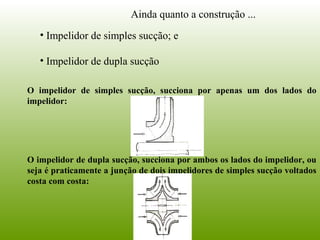 Ainda quanto a construção ...
• Impelidor de simples sucção; e
• Impelidor de dupla sucção
O impelidor de simples sucção, succiona por apenas um dos lados do
impelidor:
O impelidor de dupla sucção, succiona por ambos os lados do impelidor, ou
seja é praticamente a junção de dois impelidores de simples sucção voltados
costa com costa:
 