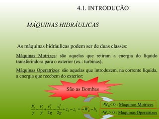 4.1. INTRODUÇÃO
Máquinas Motrizes: são aquelas que retiram a energia do líquido
transferindo-a para o exterior (ex.: turbinas);
MÁQUINAS HIDRÁULICAS
As máquinas hidráulicas podem ser de duas classes:
Máquinas Operatrizes: são aquelas que introduzem, na corrente líquida,
a energia que recebem do exterior:
São as Bombas
LB hWzz
g
v
g
vPP
−−=−+−+− 12
2
1
2
212
22γγ
-WB< 0 : Máquinas Motrizes
-WB> 0 : Máquinas Operatrizes
 