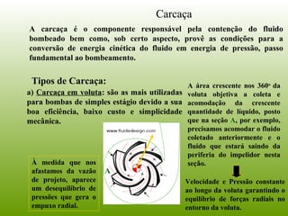 Carcaça
A carcaça é o componente responsável pela contenção do fluido
bombeado bem como, sob certo aspecto, provê as condições para a
conversão de energia cinética do fluido em energia de pressão, passo
fundamental ao bombeamento.
Tipos de Carcaça:
a) Carcaça em voluta: são as mais utilizadas
para bombas de simples estágio devido a sua
boa eficiência, baixo custo e simplicidade
mecânica.
A
A área crescente nos 360o
da
voluta objetiva a coleta e
acomodação da crescente
quantidade de líquido, posto
que na seção A, por exemplo,
precisamos acomodar o fluido
coletado anteriormente e o
fluido que estará saindo da
periferia do impelidor nesta
seção.
Velocidade e Pressão constante
ao longo da voluta garantindo o
equilíbrio de forças radiais no
entorno da voluta.
À medida que nos
afastamos da vazão
de projeto, aparece
um desequilíbrio de
pressões que gera o
empuxo radial.
 